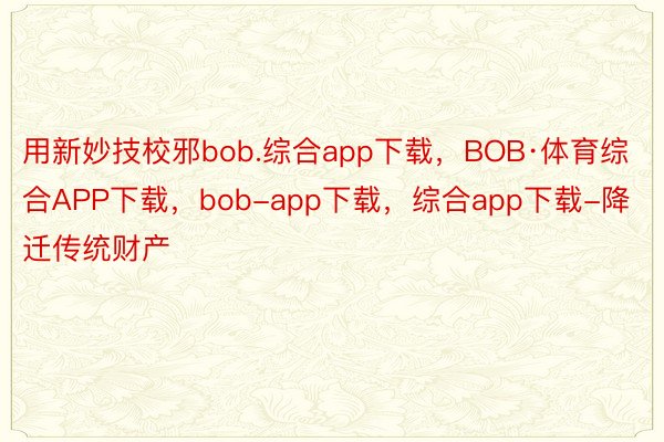 用新妙技校邪bob.综合app下载，BOB·体育综合APP下载，bob-app下载，综合app下载-降迁传统财产