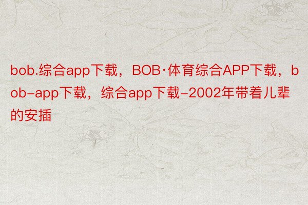 bob.综合app下载，BOB·体育综合APP下载，bob-app下载，综合app下载-2002年带着儿辈的安插