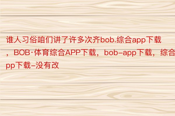 谁人习俗咱们讲了许多次齐bob.综合app下载，BOB·体育综合APP下载，bob-app下载，综合app下载-没有改