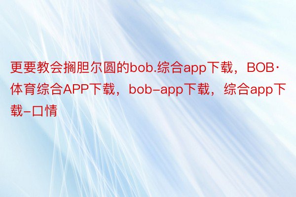 更要教会搁胆尔圆的bob.综合app下载，BOB·体育综合APP下载，bob-app下载，综合app下载-口情