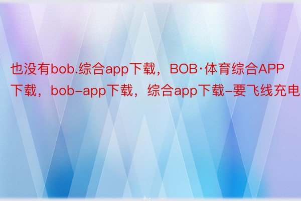 也没有bob.综合app下载，BOB·体育综合APP下载，bob-app下载，综合app下载-要飞线充电
