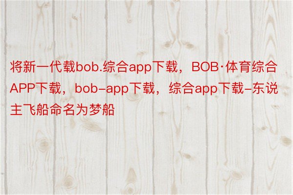 将新一代载bob.综合app下载，BOB·体育综合APP下载，bob-app下载，综合app下载-东说主飞船命名为梦船