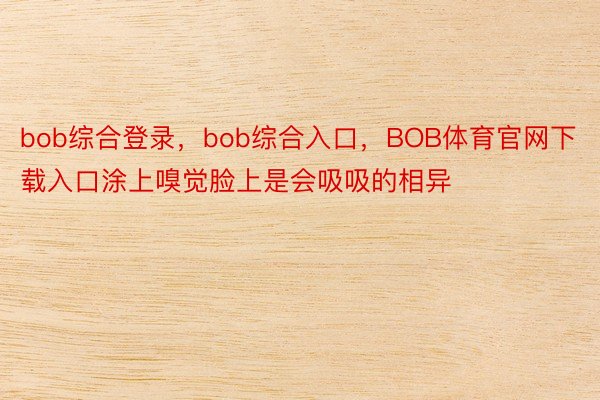 bob综合登录，bob综合入口，BOB体育官网下载入口涂上嗅觉脸上是会吸吸的相异