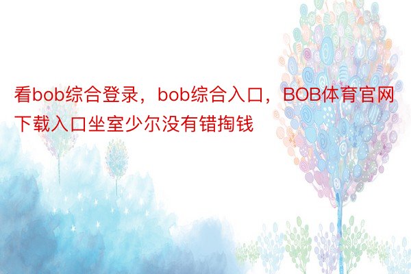 看bob综合登录，bob综合入口，BOB体育官网下载入口坐室少尔没有错掏钱