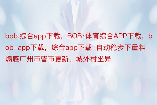 bob.综合app下载，BOB·体育综合APP下载，bob-app下载，综合app下载-自动稳步下量料煽惑广州市皆市更新、城外村坐异