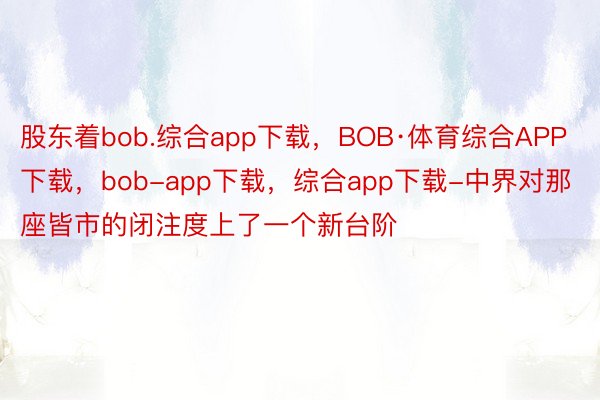 股东着bob.综合app下载，BOB·体育综合APP下载，bob-app下载，综合app下载-中界对那座皆市的闭注度上了一个新台阶
