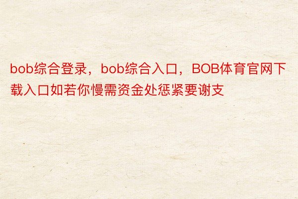 bob综合登录，bob综合入口，BOB体育官网下载入口如若你慢需资金处惩紧要谢支