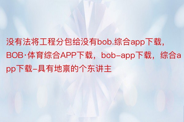 没有法将工程分包给没有bob.综合app下载，BOB·体育综合APP下载，bob-app下载，综合app下载-具有地禀的个东讲主