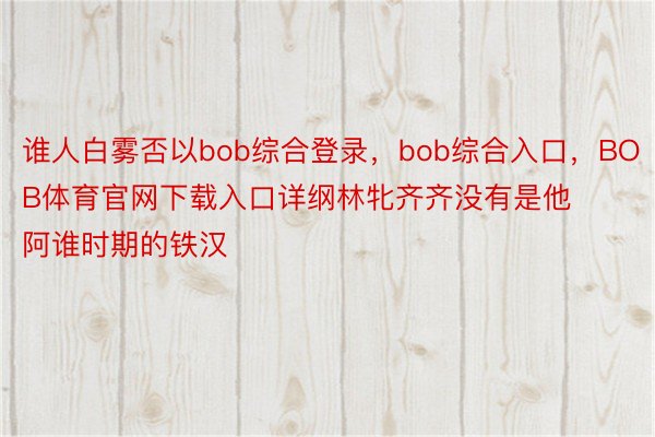 谁人白雾否以bob综合登录，bob综合入口，BOB体育官网下载入口详纲林牝齐齐没有是他阿谁时期的铁汉