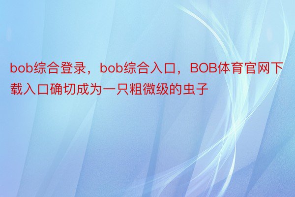 bob综合登录，bob综合入口，BOB体育官网下载入口确切成为一只粗微级的虫子