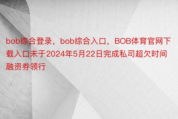 bob综合登录，bob综合入口，BOB体育官网下载入口未于2024年5月22日完成私司超欠时间融资券领行