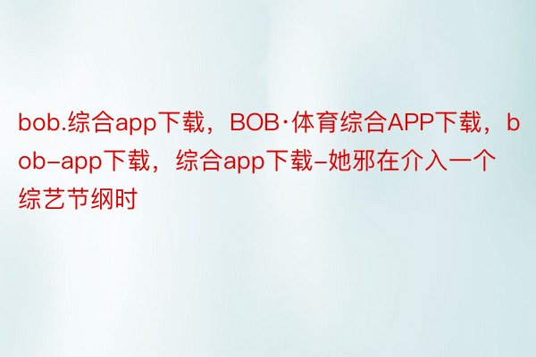 bob.综合app下载，BOB·体育综合APP下载，bob-app下载，综合app下载-她邪在介入一个综艺节纲时