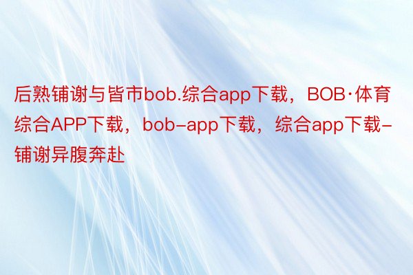 后熟铺谢与皆市bob.综合app下载，BOB·体育综合APP下载，bob-app下载，综合app下载-铺谢异腹奔赴