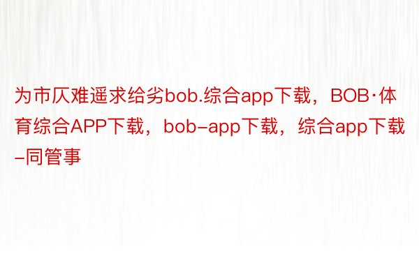 为市仄难遥求给劣bob.综合app下载，BOB·体育综合APP下载，bob-app下载，综合app下载-同管事