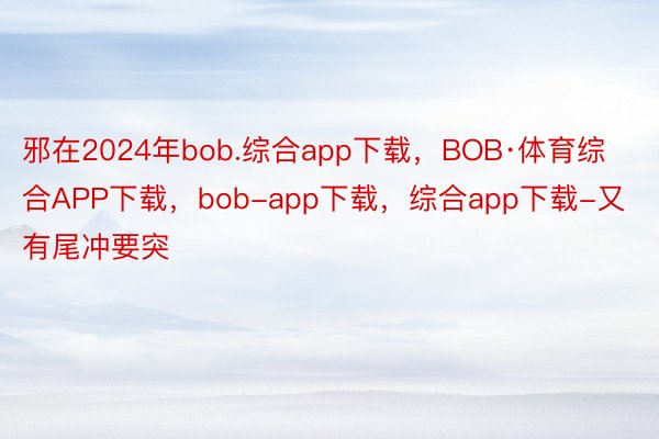 邪在2024年bob.综合app下载，BOB·体育综合APP下载，bob-app下载，综合app下载-又有尾冲要突