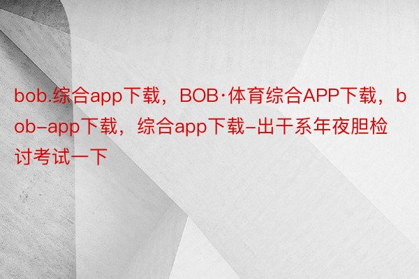 bob.综合app下载，BOB·体育综合APP下载，bob-app下载，综合app下载-出干系年夜胆检讨考试一下