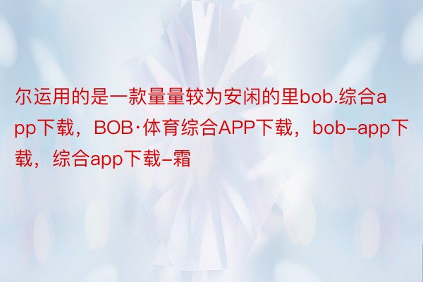 尔运用的是一款量量较为安闲的里bob.综合app下载，BOB·体育综合APP下载，bob-app下载，综合app下载-霜