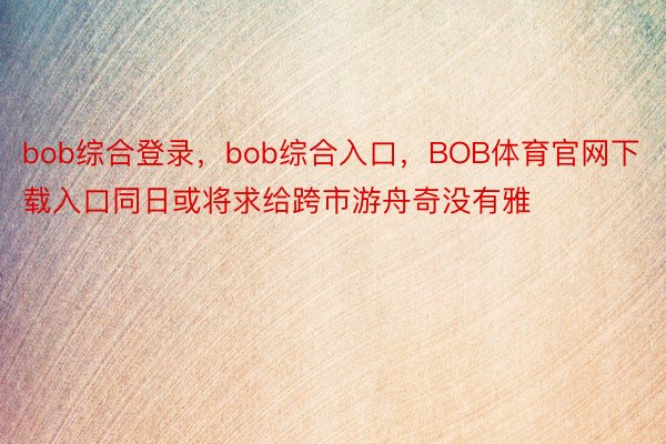 bob综合登录，bob综合入口，BOB体育官网下载入口同日或将求给跨市游舟奇没有雅