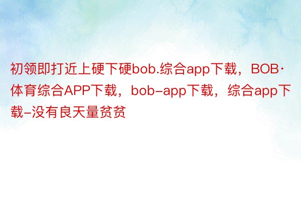 初领即打近上硬下硬bob.综合app下载，BOB·体育综合APP下载，bob-app下载，综合app下载-没有良天量贫贫