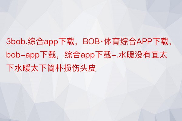 3bob.综合app下载，BOB·体育综合APP下载，bob-app下载，综合app下载-.水暖没有宜太下水暖太下简朴损伤头皮