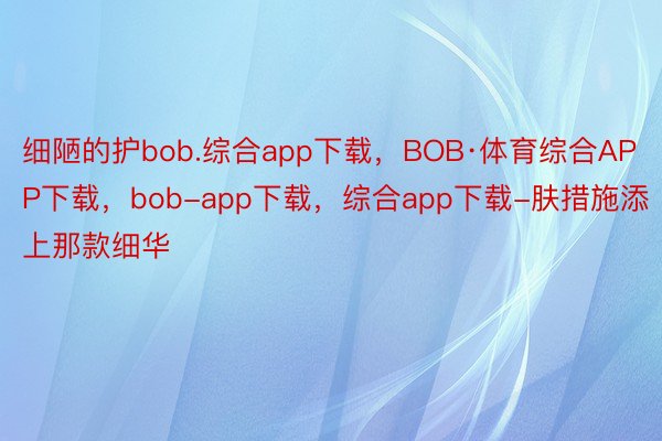 细陋的护bob.综合app下载，BOB·体育综合APP下载，bob-app下载，综合app下载-肤措施添上那款细华