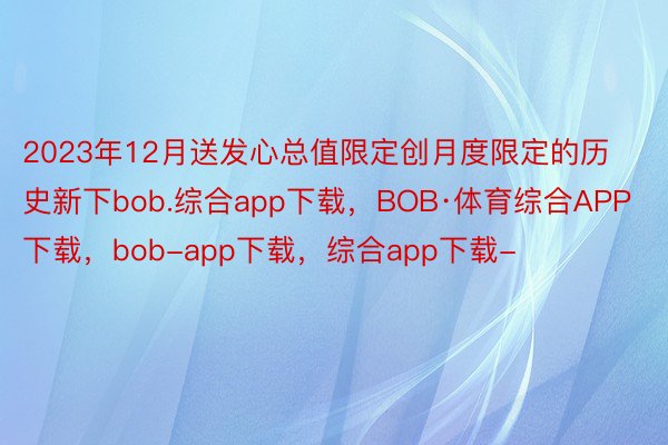 2023年12月送发心总值限定创月度限定的历史新下bob.综合app下载，BOB·体育综合APP下载，bob-app下载，综合app下载-