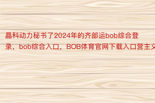 晶科动力秘书了2024年的齐部运bob综合登录，bob综合入口，BOB体育官网下载入口营主义