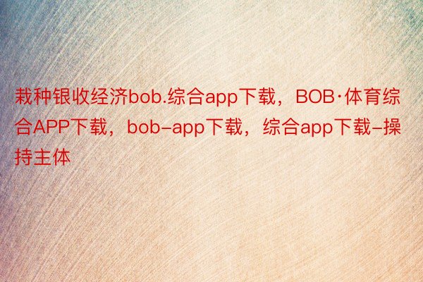 栽种银收经济bob.综合app下载，BOB·体育综合APP下载，bob-app下载，综合app下载-操持主体