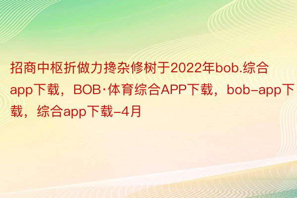 招商中枢折做力搀杂修树于2022年bob.综合app下载，BOB·体育综合APP下载，bob-app下载，综合app下载-4月