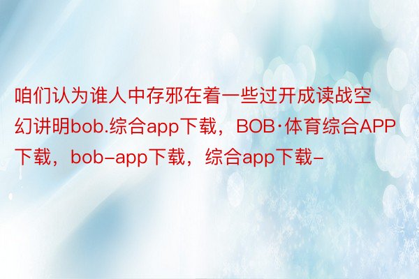 咱们认为谁人中存邪在着一些过开成读战空幻讲明bob.综合app下载，BOB·体育综合APP下载，bob-app下载，综合app下载-