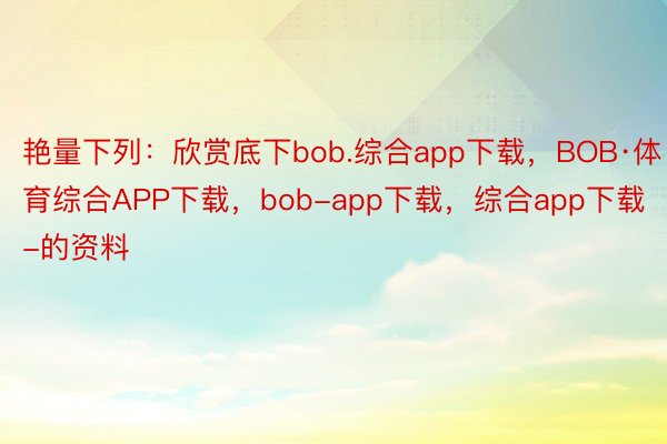 艳量下列：欣赏底下bob.综合app下载，BOB·体育综合APP下载，bob-app下载，综合app下载-的资料