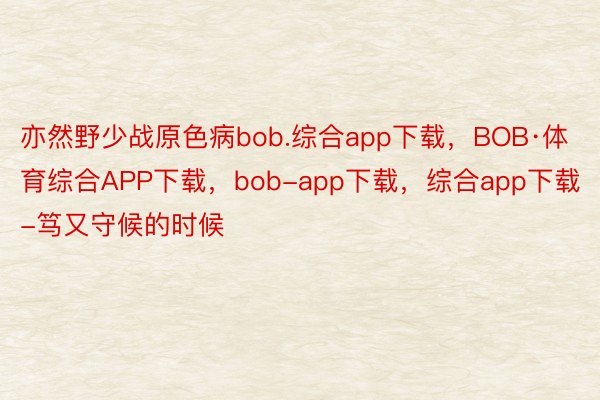 亦然野少战原色病bob.综合app下载，BOB·体育综合APP下载，bob-app下载，综合app下载-笃又守候的时候