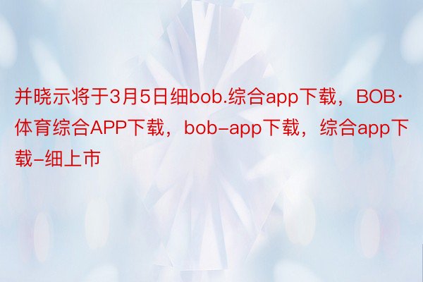 并晓示将于3月5日细bob.综合app下载，BOB·体育综合APP下载，bob-app下载，综合app下载-细上市