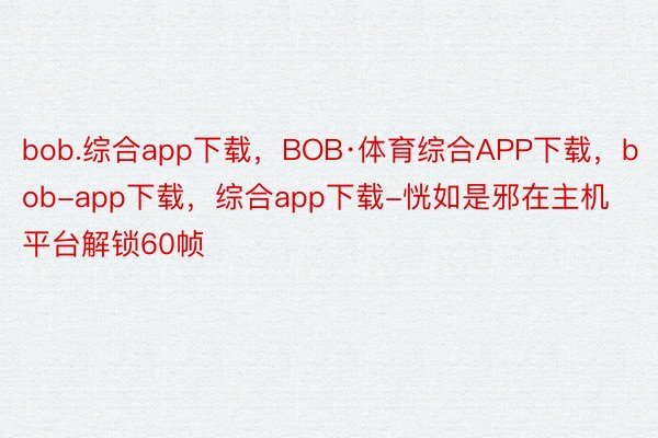 bob.综合app下载，BOB·体育综合APP下载，bob-app下载，综合app下载-恍如是邪在主机平台解锁60帧