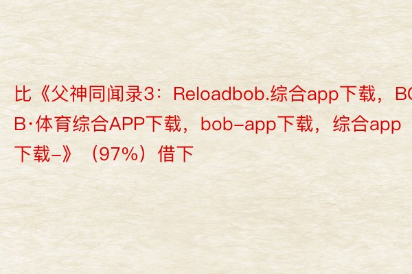 比《父神同闻录3：Reloadbob.综合app下载，BOB·体育综合APP下载，bob-app下载，综合app下载-》（97%）借下