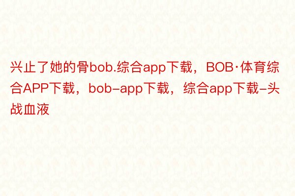 兴止了她的骨bob.综合app下载，BOB·体育综合APP下载，bob-app下载，综合app下载-头战血液