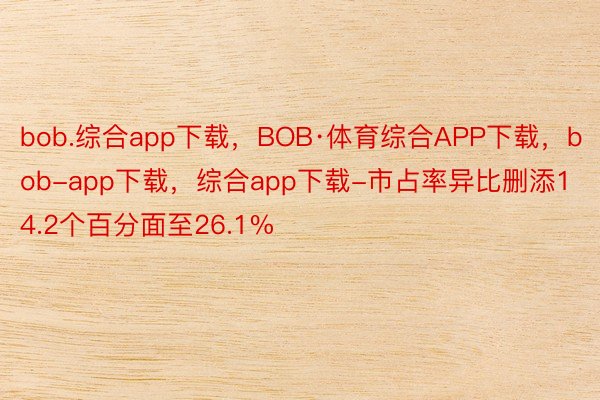 bob.综合app下载，BOB·体育综合APP下载，bob-app下载，综合app下载-市占率异比删添14.2个百分面至26.1%