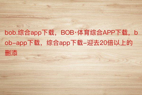 bob.综合app下载，BOB·体育综合APP下载，bob-app下载，综合app下载-迎去20倍以上的删添