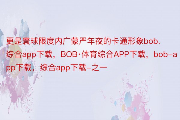 更是寰球限度内广蒙严年夜的卡通形象bob.综合app下载，BOB·体育综合APP下载，bob-app下载，综合app下载-之一