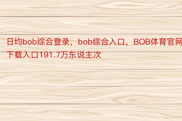 日均bob综合登录，bob综合入口，BOB体育官网下载入口191.7万东说主次