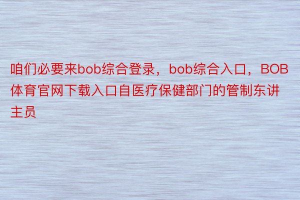 咱们必要来bob综合登录，bob综合入口，BOB体育官网下载入口自医疗保健部门的管制东讲主员