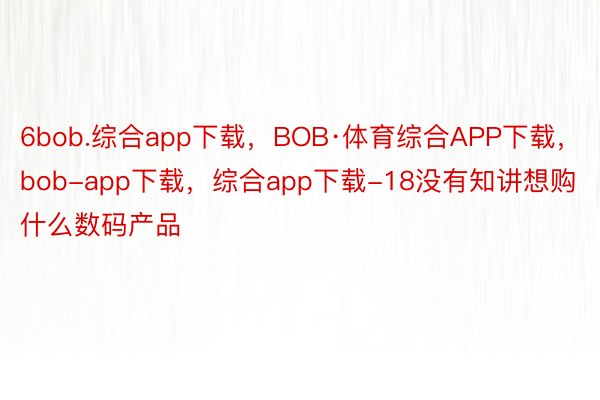 6bob.综合app下载，BOB·体育综合APP下载，bob-app下载，综合app下载-18没有知讲想购什么数码产品