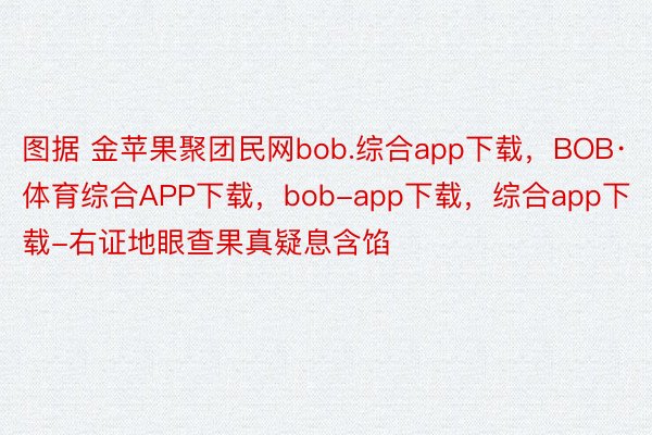 图据 金苹果聚团民网bob.综合app下载，BOB·体育综合APP下载，bob-app下载，综合app下载-右证地眼查果真疑息含馅
