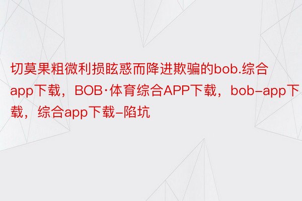 切莫果粗微利损眩惑而降进欺骗的bob.综合app下载，BOB·体育综合APP下载，bob-app下载，综合app下载-陷坑
