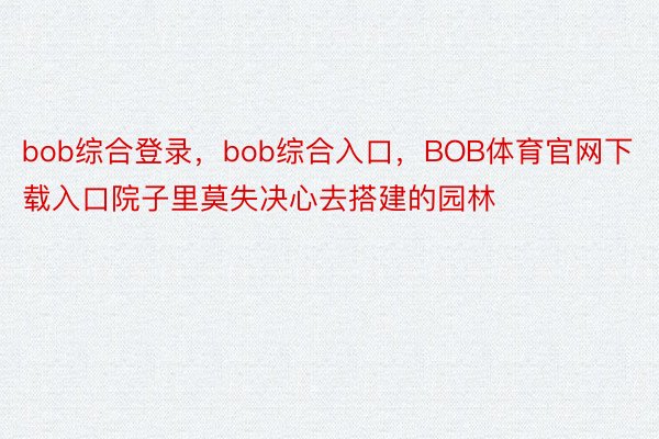 bob综合登录，bob综合入口，BOB体育官网下载入口院子里莫失决心去搭建的园林