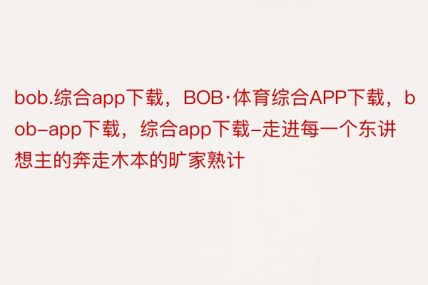 bob.综合app下载，BOB·体育综合APP下载，bob-app下载，综合app下载-走进每一个东讲想主的奔走木本的旷家熟计