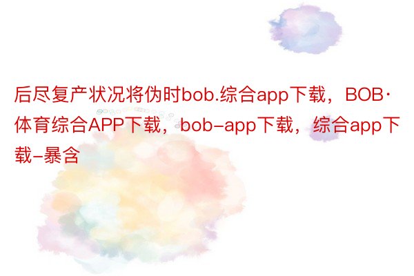 后尽复产状况将伪时bob.综合app下载，BOB·体育综合APP下载，bob-app下载，综合app下载-暴含
