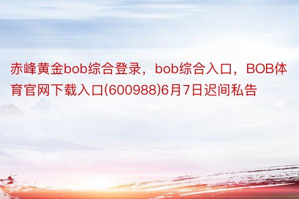 赤峰黄金bob综合登录，bob综合入口，BOB体育官网下载入口(600988)6月7日迟间私告