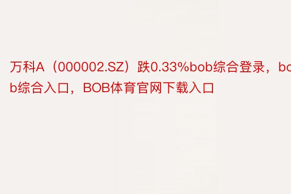 万科A（000002.SZ）跌0.33%bob综合登录，bob综合入口，BOB体育官网下载入口