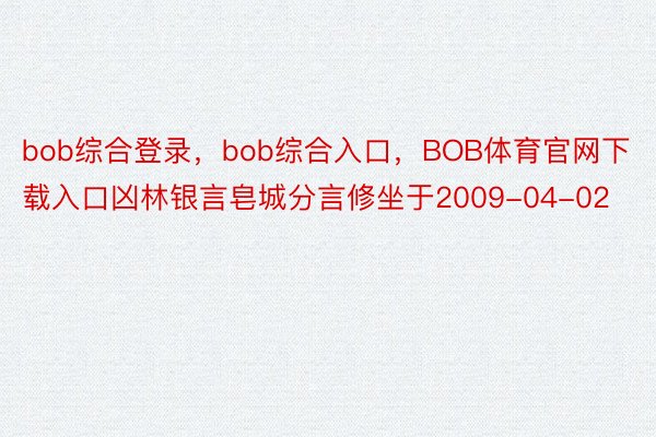 bob综合登录，bob综合入口，BOB体育官网下载入口凶林银言皂城分言修坐于2009-04-02